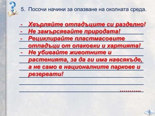 5. Посочи начини за опазване на околната среда.
_____________________________________
_____________________________________
_____________________________________
_____________________________________
_____________________________________
_____________________________________
_____________________________________
_____________________________________
_____________________________________
_____________________________________
- Хвърляйте отпадъците си разделно!
- Рециклирайте пластмасовите
отпадъци от опаковки и хартията!
- Не убивайте животните и
растенията, за да ги има навсякъде,
а не само в националните паркове и
резервати!
- Не замърсявайте природата!
………..
 
