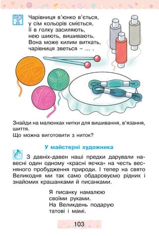 103
Чарівниця в’юнко в’ється,
у сім кольорів сміється,
її в голку засиляють,
нею шиють, вишивають.
Вона може килим виткать,
чарівниця зветься – ... .
Знайди на малюнках нитки для вишивання, в’язання,
шиття.
Що можна виготовити з ниток?
У майстерні художника
	 З давніх-давен наші предки дарували на-
весні один одному «красні яєчка» на честь вес-
няного пробудження природи. І тепер на свято
Ве­ли­кодня ми так само обдаровуємо рідних і
знайомих крашанками й писанками.
Я писанку намалюю
своїми руками.
На Великдень подарую
татові і мамі.
 