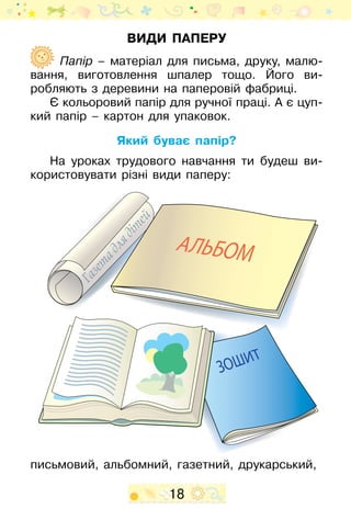 18
Види паперу
Папір – матеріал для письма, друку, малю-
вання, виготовлення шпалер тощо. Його ви­
робляють з деревини на паперовій фабриці.
Є кольоровий папір для ручної праці. А є цуп-
кий папір – картон для упаковок.
Який буває папір?
На уроках трудового навчання ти будеш ви-
користовувати різні види паперу:
письмовий, альбомний, газетний, друкарський,
 