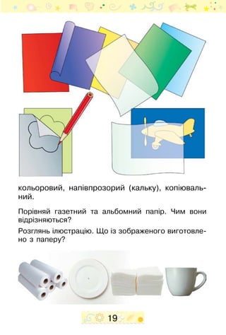 19
кольоровий, напівпрозорий (кальку), копіюваль-
ний.
Порівняй газетний та альбомний папір. Чим вони
відрізняються?
Розглянь ілюстрацію. Що із зобра­­женого виготовле-
но з паперу?
 