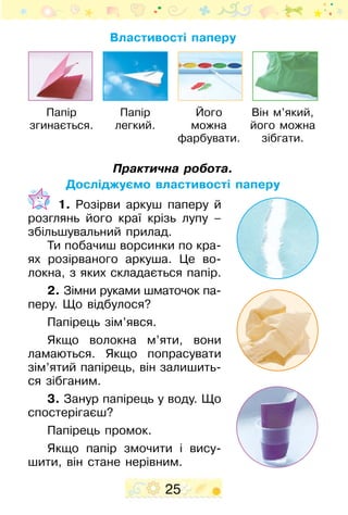 25
Практична робота.
Досліджуємо властивості паперу
	 1. Розірви аркуш паперу й
розглянь його краї крізь лупу –
збільшувальний прилад.
Ти побачиш ворсинки по кра-
ях розірваного аркуша. Це во-
локна, з яких складається папір.
2. Зімни руками шматочок па­
­­­­перу. Що відбулося?
Папірець зім’явся.
Якщо волокна м’яти, вони
ламаються. Якщо попрасувати
зім’ятий папірець, він залишить-
ся зібганим.
3. Занур папірець у воду. Що
спостерігаєш?
Папірець промок.
Якщо папір змочити і вису-
шити, він стане нерівним.
Папір
легкий.
Його
можна
фарбувати.
Він м’який,
його можна
зібгати.
Папір
згинається.
Властивості паперу
 