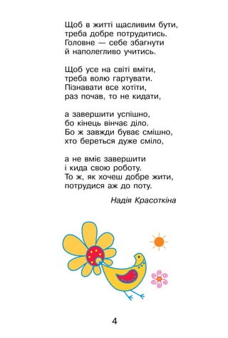 4
Щоб в житті щасливим бути,
треба добре потрудитись.
Головне — себе збагнути
й наполегливо учитись.
Щоб усе на світі вміти,
треба волю гартувати.
Пізнавати все хотіти,
раз почав, то не кидати,
а завершити успішно,
бо кінець вінчає діло.
Бо ж завжди буває смішно,
хто береться дуже сміло,
а не вміє завершити
і кида свою роботу.
То ж, як хочеш добре жити,
потрудися аж до поту.
Надія Красоткіна
 