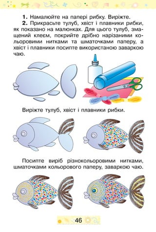 46
1. Намалюйте на папері рибку. Виріжте.
2. Прикрасьте тулуб, хвіст і плавники рибки,
як показано на малюнках. Для цього тулуб, зма-
щений клеєм, покрийте дрібно нарізаними ко-
льоровими нитками та шматочками паперу, а
хвіст і плавники посипте використаною заваркою
чаю.
Виріжте тулуб, хвіст і плавники рибки.
Посипте виріб різнокольоровими нитками,
шматочками ко­­льорового паперу, заваркою чаю.
 