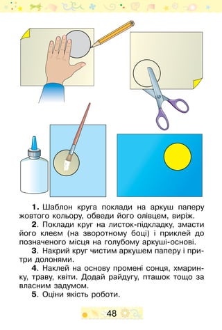 48
1.	Шаблон круга поклади на аркуш паперу
жовтого кольору, обведи його олівцем, виріж.
2.	 Поклади круг на листок-підкладку, змасти
його клеєм (на зворотному боці) і приклей до
позначеного місця на голубому аркуші-основі.
3.	 Накрий круг чистим аркушем паперу і при-
три долонями.
4.	 Наклей на основу промені сонця, хмарин-
ку, траву, квіти. Додай райдугу, пташок тощо за
власним задумом.
5.	 Оціни якість роботи.
 