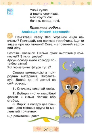 57
Уночі гуляє,
а вдень спочиває,
має круглі очі,
бачить серед ночі.
Практична робота.
Аплікація «Нічний вартовий»
	 Пам’ятаєш казку Лесі Українки «Біда на-
вчить»? Пригадай, хто налякав горобчика. Що ти
знаєш про цю пташку? Сова – справжній варто-
вий лісу.
Розглянь малюнок. Скільки су­хих листочків у ком­
позиції? З яких дерев?
Аркуш-основу якого кольору по­
тріб­но взяти?
Які геометричні фігури тут є?
Створи композицію з при-
родних матеріалів. Пофанта­
зуй. Додай до неї деталі на
свій розсуд.
1. Спочатку виконай ескіз.
2. Добери листки потріб­ної
форми й кілька гілочок або
стебел.
3. Виріж із паперу два біль­
ших і два менших круги та ма­
ленький трикутник.
Що робитимеш далі?
 