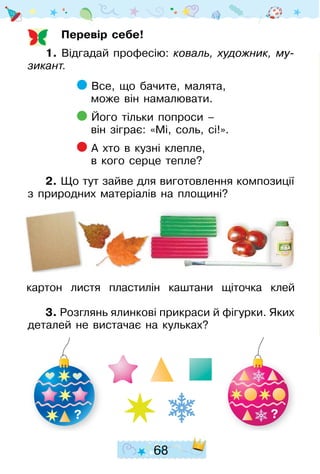 68
Перевір себе!
1. Відгадай професію: коваль, художник, му­
зи­кант.
Все, що бачите, малята,
може він намалювати.
Його тільки попроси –
він зіграє: «Мі, соль, сі!».
А хто в кузні клепле,
в кого серце тепле?
2. Що тут зайве для виготовлення композиції
з природних матеріалів на площині?
3. Розглянь ялинкові прикраси й фігурки. Яких
деталей не вистачає на кульках?
картон листя пластилін каштани щіточка клей
? ?
 