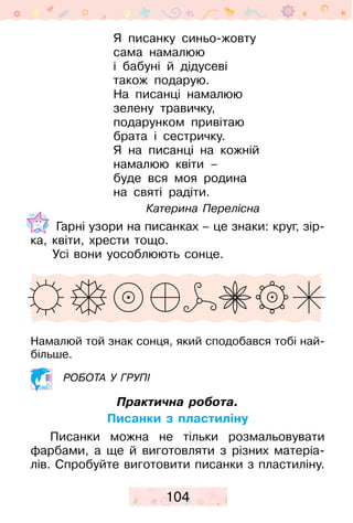 104
Я писанку синьо-жовту
сама намалюю
і бабуні й дідусеві
також подарую.
На писанці намалюю
зелену травичку,
подарунком привітаю
брата і сестричку.
Я на писанці на кожній
намалюю квіти –
буде вся моя родина
на святі радіти.
Катерина Перелісна
Гарні узори на писанках – це знаки: круг, зір-
ка, квіти, хрести тощо.
Усі вони уособ­люють сонце.
Намалюй той знак сонця, який сподобався тобі най-
більше.
робота у групі
Практична робота.
Писанки з пластиліну
Писанки можна не тільки розмальовувати
фарбами, а ще й виготовляти з різних матеріа-
лів. Спробуйте виготовити писанки з пласти­­ліну.
 