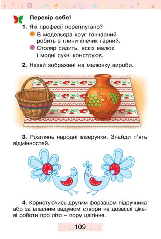 109
Перевір себе!
1. Які професії переплутано?
В модельєра круг гончарний
робить з глини глечик гарний.
Столяр сидить, ескіз малює
і модні сукні конструює.
2. Назвиˆ зображені на малюнку вироби.
3. Розглянь народні візерунки. Знайди п’ять
відмінностей.
4. Користуючись другим форзацом підручника
або за власним задумом створи на дозвіллі ціка-
ві роботи про літо – пору цвітіння.
 