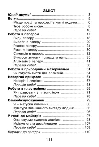 111
ЗМІСТ
Юний друже! .....................................................	 3
Вступ...................................................................	 5
Місце праці та професії в житті людини........	 6
Твоє робоче місце..........................................	 8
Перевір себе! ................................................	 16
Робота з папером ............................................	 17
Види паперу ..................................................	 18
Вироби з паперу ...........................................	 20
Рвання паперу................................................	 24
Різання паперу...............................................	 30
Симетрія в природі........................................	 32
Вчимося згинати і складати папір..................	 35
Аплікація з паперу..........................................	 41
Перевір себе!.................................................	 50
Робота з природними матеріалами................	 51
Як готують листя для аплікацій......................	 54
Новорічні прикраси ..........................................	 61
Новорічні листівки .........................................	 67
Перевір себе! ................................................	 68
Робота з пластиліном ......................................	 69
Як працювати з пластиліном ........................	 71
Перевір себе! ................................................	 78
Самообслуговування ........................................	 79
Я – матусин помічник ....................................	 80
Культура зовнішнього вигляду людини...........	 86
Перевір себе! ................................................	 96
У гості до майстрів ..........................................	 97
Опановуємо художнє довкілля ......................	 98
Мріємо стати дизайнерами ..........................	107
Перевір себе! ................................................	109
Відгадки до загадок ...........................................	110
 