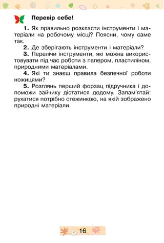 16
Перевір себе!
1.	 Як правильно розкласти інструменти і ма-
теріали на робочому місці? Поясни, чому саме
так.
2.	 Де зберігають інструменти і матеріали?
3.	 Перелічи інструменти, які можна викорис-
товувати під час роботи з папером, пластиліном,
природними ­матеріалами.
4.	 Які ти знаєш правила безпечної роботи
ножицями?
5.	 Розглянь перший форзац підручника і до-
поможи зайчику дістатися додому. Запам'ятай:
рухатися потрібно стежинкою, на якій зображено
природні матеріали.
 