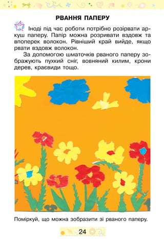 24
Рвання паперу
	 Іноді під час роботи потрібно розірвати ар-
куш паперу. Папір можна розривати вздовж та
впоперек волокон. Рівніший край вийде, якщо
рвати вздовж волокон.
За допомогою шматочків рваного паперу зо-
бражують пухкий сніг, вовняний килим, крони
дерев, краєвиди тощо.
Поміркуй, що можна зобразити зі рваного паперу.
 