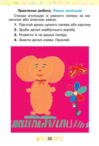 26
Практична робота. Рвана аплікація
Створи аплікацію зі рваного паперу за ма-
люнком або власною уявою.
1. Підготуй аркуш цупкого паперу або картону.
2. Зроби деталі майбутнього виробу.
3. Розмісти їх на аркуші паперу.
4. Змасти деталі клеем. Приклей.
 