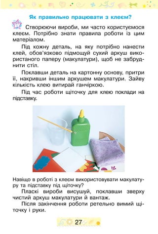 27
Як правильно працювати з клеєм?
Створюючи вироби, ми часто користуємося
клеєм. Потрібно знати правила роботи із цим
матеріалом.
Під кожну деталь, на яку потрібно нанести
клей, обов’язково підмощуй сухий аркуш вико­
ристаного паперу (макулатури), щоб не забруд-
нити стіл.
Поклавши деталь на картон­ну основу, притри
її, накривши іншим аркушем макулатури. Зай­ву
кількість клею витирай ганчіркою.
Під час роботи щіточку для клею поклади на
підставку.
Навіщо в роботі з клеєм використовувати макулату-
ру та підставку під щіточку?
Пласкі вироби висушуй, поклавши зверху
чистий аркуш макулатури й вантаж.
Після закінчення роботи ретельно вимий щі-
точку і руки.
 
