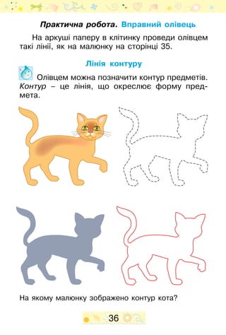 36
Практична робота. Вправний олівець
На аркуші паперу в клітинку проведи олівцем
такі лінії, як на малюнку на сторінці 35.
Лінія контуру
Олівцем можна позначити контур предметів.
Контур – це лінія, що окреслює форму пред­
мета.
На якому малюнку зображено контур кота?
 