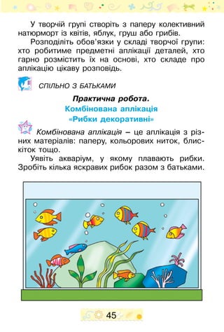 45
У творчій групі створіть з паперу колективний
натюрморт із квітів, яблук, груш або грибів.
Розподіліть обов’язки у складі творчої групи:
хто робитиме предметні аплікації деталей, хто
гарно розмістить їх на основі, хто складе про
аплікацію цікаву розповідь.
Спільно з батьками
Практична робота.
Комбінована аплікація
«Рибки декоративні»
	 Комбінована аплікація – це аплікація з різ-
них матеріалів: паперу, кольорових ниток, блис-
кіток тощо.
Уявіть акваріум, у якому плавають рибки.
Зробіть кілька яскравих рибок разом з батьками.
 