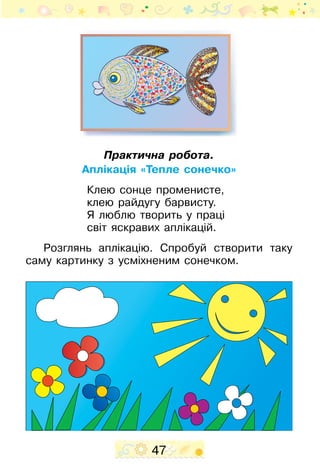 47
Практична робота.
Аплікація «Тепле сонечко»
Клею сонце променисте,
клею райдугу барвисту.
Я люблю творить у праці
світ яскравих аплікацій.
Розглянь аплікацію. Спро­буй створити таку
саму картинку з усміхненим сонечком.
 