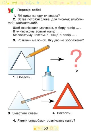 50
Перевір себе!
1.	 Які види паперу ти знаєш?
2.	 Встав потрібні слова: для письма; альбом­
ний; копіювальний.
Щоб скопіювати малюнок, я беру папір … .
В учнівському зошиті папір ... .
Малюватиму невтомно, якщо є папір ... .
3.	 Розглянь малюнок. Яку дію не зображено?
4. Якими способами розмічають папір?
1 Обвести.
3 Змастити клеєм. 4 Наклеїти.
2
 