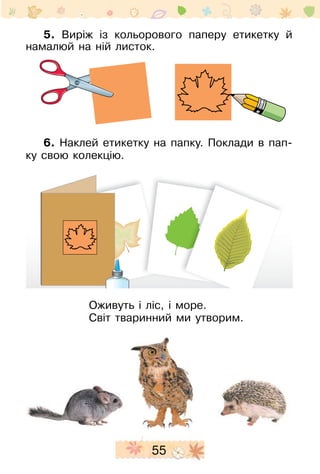 55
5. Виріж із кольорового паперу етикетку й
намалюй на ній листок.
6. Наклей етикетку на папку. Поклади в пап-
ку свою колекцію.
Оживуть і ліс, і море.
Світ тваринний ми утворим.
 