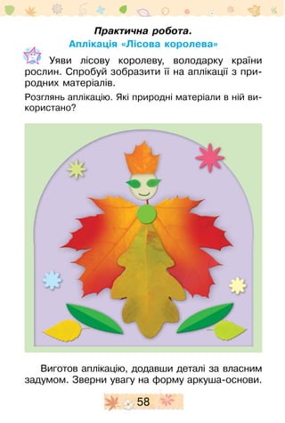 58
Практична робота.
Аплікація «Лісова королева»
	 Уяви лісову королеву, володарку країни
­рослин. Спробуй зобразити її на аплікації з при-
родних матеріалів.
Розглянь аплікацію. Які природні матеріали в ній ви-
користано?
Виготов аплікацію, додавши деталі за власним
заду­мом. Зверни увагу на форму аркуша-основи.
 