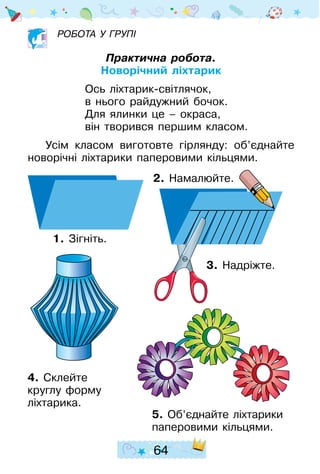64
робота у групі
Практична робота.
Новорічний ліхтарик
Ось ліхтарик-світлячок,
в нього райдужний бочок.
Для ялинки це – окраса,
він творився першим класом.
Усім класом виготовте гірлянду: об’єднайте
новорічні ліхтарики паперо­вими кільцями.
4. Склейте
круглу форму
ліхтарика.
5. Об’єднайте ліхтарики
паперо­вими кільцями.
3. Надріжте.
2. Намалюйте.
1. Зігніть.
 