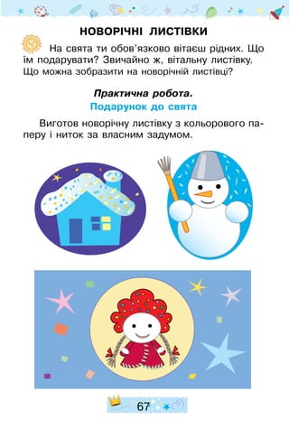 67
Новорічні листівки
	  На свята ти обов’язково вітаєш рідних. Що
їм подарувати? Звичайно ж, вітальну лис­тівку.
Що можна зобразити на новорічній листівці?
Практична робота.
Подарунок до свята
Виготов новорічну листівку з кольорового па­
перу і ниток за власним задумом.
 