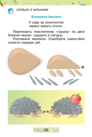 76
Спільно з батьками
Близнята-їжачата
У саду за лозоплотом
чарівні живуть істоти.
Перетворіть пластилінову «грушку» на двох
близнят-їжачат: сердите й лагідне.
Розгляньте малюнок. Спробуйте самостійно
скласти порядок дій.
 