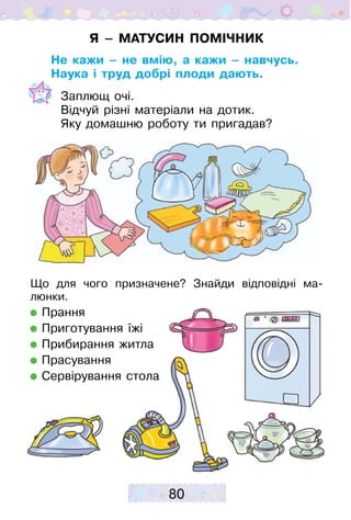 80
Я – МАТУСИН ПОМІЧНИК
Не кажи – не вмію, а кажи – навчусь.
Наука і труд добрі плоди дають.
Заплющ очі.
Відчуй різні матеріали на дотик.
Яку домашню роботу ти пригадав?
Що для чого призначене? Знайди відповідні ма­
люнки.
Прання
Приготування їжі
Прибирання житла
Прасування
Сервірування стола
 