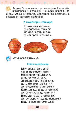 99
	  Ти вже багато знаєш про матеріали й способи
виготовлення красивих і цікавих виробів, та
й  сам умієш їх робити. Зазирнімо до майстерень
справжніх народних майстрів!
У майстерні гончара
Є суцвіття кольорів
у майстерні гончарів
на оранжевих щоках
у макітрах і горшках.
Спільно з батьками
Квіти-метелики
Цілу весну, ціле літо
хоровод водили квіти.
Ніжні квіти танцювали,
а метелики літали.
Здогадайтесь, любі діти,
де метелики, де квіти?
Де сердечка, а де очки?
Крильця де, а де листочки?
Де віночки, а де спинки?
Вуса де, а де стеблинки?
Де це фарби? Де це пензлик?
Буде в нас квітометелик.
 