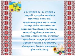 З 07 квітня по 11 квітня у
закладі проходив тиждень
трудового навчання,
координаторами якого стали
Іванків Надія Василівна та
Опацький Володимир Сидорович -
вчителі трудового навчання ,
педагоги-організатори. В рамках
проведення тижня учні взяли
активну участь у конкурсах,
вікторинах, бесідах, виставках,
фотосвітлинах.
 