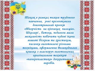 Також в рамках тижня трудового
навчання, учні презентували
довготривалий проект
«Творчість на кінчиках пальців».
Школярі , батьки, педагоги мали
можливість побачити чудові ікони
вишиті бісером та хрестиком,
писанки виготовлені різними
техніками, оформлення Великоднього
кошика з власноруч виготовлених
оригінальною технікою
«паперопластика» декоративних
виробів.
 