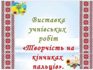 Виставка
учнівських
робіт
«Творчість на
кінчиках
пальців».
 
