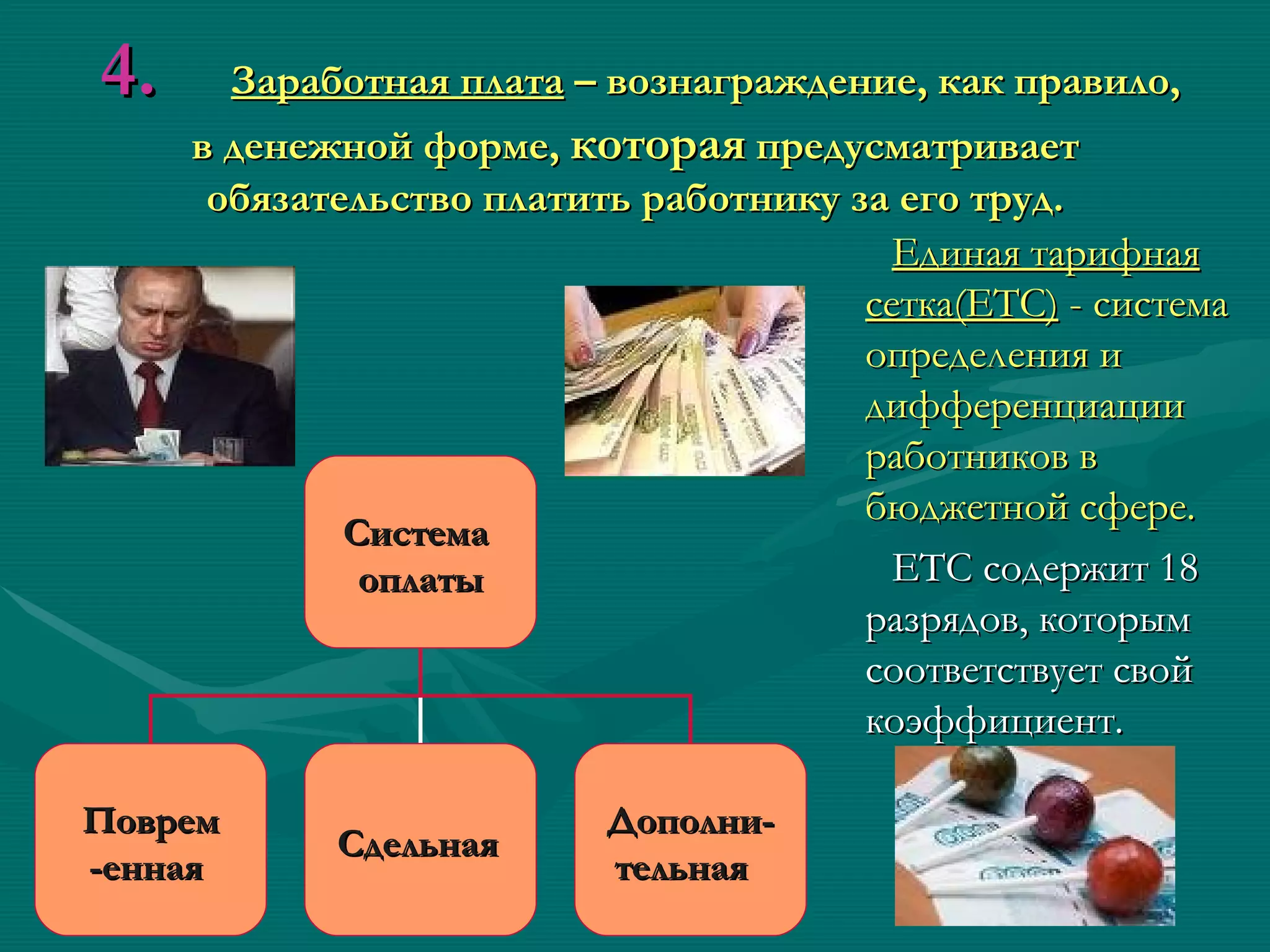 4.     Заработная плата – вознаграждение, как правило,
     в денежной форме, которая предусматривает
      обязательство платить работнику за его труд.
                                         Единая тарифная
                                       сетка(ЕТС) - система
                                       определения и
                                       дифференциации
                                       работников в
                                       бюджетной сфере.
             Система
              оплаты                     ЕТС содержит 18
                                       разрядов, которым
                                       соответствует свой
                                       коэффициент.

Поврем                    Дополни-
            Сдельная
-енная                    тельная
 