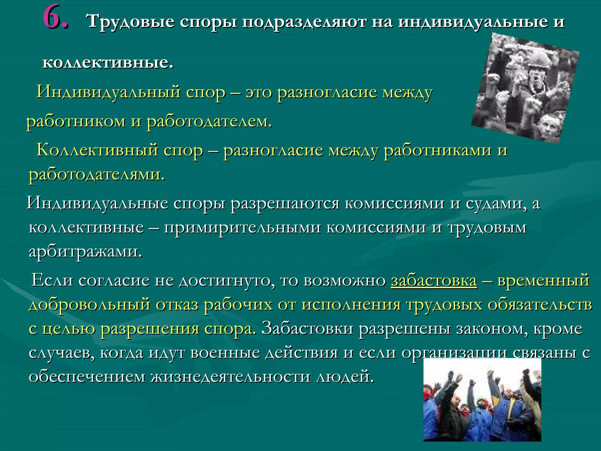6.   Трудовые споры подразделяют на индивидуальные и

  коллективные.
 Индивидуальный спор – это разногласие между
работником и работодателем.
 Коллективный спор – разногласие между работниками и
работодателями.
Индивидуальные споры разрешаются комиссиями и судами, а
коллективные – примирительными комиссиями и трудовым
арбитражами.
Если согласие не достигнуто, то возможно забастовка – временный
добровольный отказ рабочих от исполнения трудовых обязательств
с целью разрешения спора. Забастовки разрешены законом, кроме
случаев, когда идут военные действия и если организации связаны с
обеспечением жизнедеятельности людей.
 
