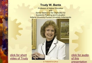 Trudy W. Banta
                           Professor of Higher Education
                                         and
                         Senior Advisor to the Chancellor for
                         Academic Planning and Evaluation
                  Indiana University-Purdue University Indianapolis




click for short                                                       click for audio
video of Trudy                                                        of this
                                 © TWBANTA-IUPUI                      presentation
 