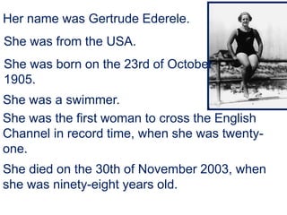 She died on the 30th of November 2003, when
she was ninety-eight years old.
Her name was Gertrude Ederele.
She was from the USA.
She was born on the 23rd of October
1905.
She was a swimmer.
She was the first woman to cross the English
Channel in record time, when she was twenty-
one.
 