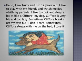 Hello, I am Trudy and I?m 12 years old. I like to play with my friends and watch movies whith my parents. I like to cook and sleep a lot of like a Cliffore, my dog. Cliffore is very big and too lazy. Sometimes Cliffore breaks off my toys but, I don?t care, sometimes. Cliffore sleeps with me on the bed, I love it. 