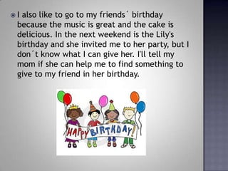 I also like to go to my friends? birthday because the music is great and the cake is delicious. In the next weekend is the Lily's birthday and she invited me to her party, but I don?t know what I can give her. I'll tell my mom if she can help me to find something to give to my friend in her birthday. 