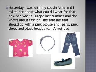 Yesterday I was with my cousin Anna and I asked her about what could I wear for that day. She was in Europe last summer and she knows about fashion. she said me that I should go with a pink blouse and jeans, pink shoes and blues headband. Its not bad. 