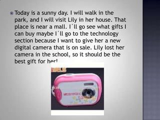 Today is a sunny day. I will walk in the park, and I will visit Lily in her house. That place is near a mall. I?ll go see what gifts I can buy maybe I?ll go to the technology section because I want to give her a new digital camera that is on sale. Lily lost her camera in the school, so it should be the best gift for her!