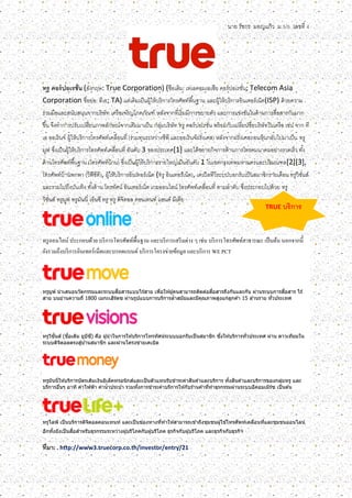 นาย รัชกร มอญแก้ว ม.5/5 เลขที่ 4
TRUE บริการ
ทรู คอร์ปอเรชั่น (อังกฤษ: True Corporation) (ชื่อเดิม: เทเลคอมเอเซีย คอร์ปอเรชั่น; Telecom Asia
Corporation ชื่อย่อ: ทีเอ; TA) แต่เดิมเป็นผู้ให้บริการโทรศัพท์พื้นฐาน และผู้ให้บริการอินเทอร์เน็ต(ISP) ด้วยความ
ร่วมมือและสนับสนุนจากบริษัท เครือเจริญโภคภัณฑ์ หลังจากที่เริ่มมีการขยายตัว และการแข่งขันในด้านการสื่อสารกันมาก
ขึ้น จึงทาการปรับเปลี่ยนภาพลักษณ์จากเดิมมาเป็น กลุ่มบริษัท ทรู คอร์ปอเรชั่น พร้อมกับเปลี่ยนชื่อบริษัทในเครือ เช่น จาก ที
เอ ออเร้นจ์ ผู้ให้บริการโทรศัพท์เคลื่อนที่ (ร่วมทุนระหว่างซีพี และออเร้นจ์ฝรั่งเศส) หลังจากฝรั่งเศสถอนหุ้นกลับไปมาเป็น ทรู
มูฟ ซึ่งเป็นผู้ให้บริการโทรศัพท์เคลื่อนที่ อันดับ 3 ของประเทศ[1] และได้ขยายกิจการด้านการโทรคมนาคมอย่างรวดเร็ว ทั้ง
ด้านโทรศัพท์พื้นฐาน (โทรศัพท์บ้าน) ซึ่งเป็นผู้ให้บริการรายใหญ่เป็นอันดับ 1 ในเขตกรุงเทพมหานครและปริมณฑล[2][3],
โทรศัพท์บ้านพกพา (วีพีซีที), ผู้ให้บริการอินเทอร์เน็ต (ทรู อินเทอร์เน็ต), เคเบิลทีวีระบบบอกรับเป็นสมาชิกรายเดือน ทรูวิชั่นส์
และรวมไปถึงบันเทิง ทั้งด้าน โทรทัศน์ อินเทอร์เน็ต เกมออนไลน์ โทรศัพท์เคลื่อนที่ ตามลาดับ ซึ่งประกอบไปด้วย ทรู
วิชั่นส์ ทรูมูฟ ทรูมันนี่ เอ็นซี ทรู ทรู ดิจิตอล คอนเทนท์ แอนด์ มีเดีย
ทรูออนไลน์ ประกอบด้วย บริการโทรศัพท์พื้นฐาน และบริการเสริมต่าง ๆ เช่น บริการโทรศัพท์สาธารณะ เป็นต้น นอกจากนี้
ยังรวมถึงบริการอินเทอร์เน็ตและบรอดแบนด์ บริการโครงข่ายข้อมูล และบริการ WE PCT
ทรูมูฟ นำเสนอนวัตกรรมและระบบสื่อสำรแบบไร ้สำย เพื่อให ้ผู้คนสำมำรถติดต่อสื่อสำรถึงกันและกัน ผ่ำนระบบกำรสื่อสำร ไร ้
สำย บนย่ำนควำมถี่ 1800 เมกะเฮิร์ตซ ผ่ำนรูปแบบกำรบริกำรล้ำสมัยและมีคุณภำพสูงแก่ลูกค ้ำ 15 ล ้ำนรำย ทั่วประเทศ
ทรูวิชั่นส์ (ชื่อเดิม ยูบีซี) คือ ผู้นำในกำรให ้บริกำรโทรทัศน์ระบบบอกรับเป็นสมำชิก ซึ่งให ้บริกำรทั่วประเทศ ผ่ำน ดำวเทียมใน
ระบบดิจิตอลตรงสู่บ ้ำนสมำชิก และผ่ำนโครงข่ำยเคเบิล
ทรูมันนี่ให ้บริกำรบัตรเติมเงินอิเล็คทรอนิกส์และเป็นตัวแทนรับชำระค่ำสินค ้ำและบริกำร ทั้งสินค ้ำและบริกำรของกลุ่มทรู และ
บริกำรอื่นๆ อำทิ ค่ำไฟฟ้ำ ค่ำน้ำประปำ รวมทั้งกำรชำระค่ำบริกำรให ้กับร ้ำนค ้ำที่ทำธุรกรรมผ่ำนระบบอีคอมเมิร์ซ เป็นต ้น
ทรูไลฟ์ เป็นบริกำรดิจิตอลคอนเทนท์ และเป็นช่องทำงที่ทำให ้สำมำรถเข ้ำถึงชุมชนผู้ใช ้โทรศัพท์เคลื่อนที่และชุมชนออนไลน์
อีกทั้งยังเป็นสื่อสำหรับธุรกรรมระหว่ำงผู้บริโภคกับผู้บริโภค ธุรกิจกับผู้บริโภค และธุรกิจกับธุรกิจ
ที่มา: . http://www3.truecorp.co.th/investor/entry/21
 