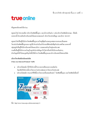 ชื่อ นายวิทวัส คล้ายสุวรรณ์ ชั้น.ม.5/3 เลขที่.12
ข้อมูลของอินเตอร์เน็ตTrue
ทรูออนไลน์ ประกอบด้วย บริการโทรศัพท์พื้นฐาน และบริการเสริมต่าง ๆ เช่นบริการโทรศัพท์สาธารณะ เป็นต้น
นอกจากนี้ ยังรวมถึงบริการอินเทอร์เน็ตและบรอดแบนด์ บริการโครงข่ายข้อมูล และบริการ WEPCT
ทรูออนไลน์เป็นผู้ให้บริการโทรศัพท์พื้นฐานรายใหญ่ที่สุดในเขตกรุงเทพมหานครและปริมณฑล
โครงข่ายโทรศัพท์พื้นฐานของ ทรูเป็นโครงข่ายใยแก้วนาแสงที่ทันสมัยที่สุดในประเทศไทย นอกจากนี้
กลุ่มทรูยังเป็นผู้ให้บริการอิȨทอร์๶Ȩตและบริการ บรอดแบนด์รายใหญ่ของประเทศ
รวมทั้งเป็นผู้ให้บริการรายใหญ่ในธุรกิจรับ-ส่งข้อมูล ยิ่งไปกว่านั้นยังให้บริการเสริมต่างๆ
สาหรับลูกค้าทั่วไปและลูกค้าธุรกิจซึ่งใช้บริการโทรศัพท์พื้นฐานและบริการอินเทอร์เน็ตของบริษัท
บริการโทรศัพท์ผ่านอินเทอร์เน็ต
(Voice overInternetProtocol-VoIP)
 บริการเน็ตทอล์ค ซึ่งให้บริการทั้งในระบบรายเดือนและระบบเติมเงิน
โดยเปิดให้บริการทั้งการโทรระหว่างประเทศและการโทรภายในประเทศ
 บริการเน็ตทอล์ค สามารถใช้ได้ทั้งการโทรจากเครื่องคอมพิวเตอร์ โทรศัพท์พื้นฐาน และโทรศัพท์เคลื่อนที่
ที่มา http://www3.truecorp.co.th/investor/entry/21
 