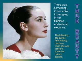 The following are quotes from Audrey Hepburn when she was asked to share her beauty secrets. TRUE BEAUTY There was something in her smile, in her eyes, in her timeless and natural elegance.   