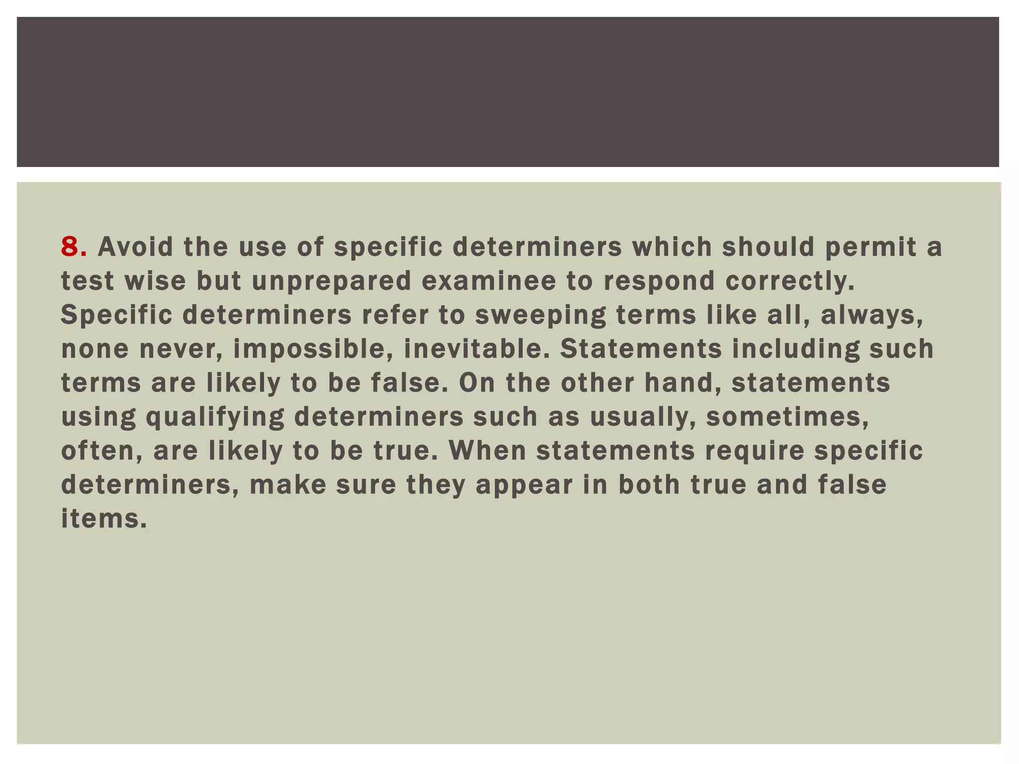 8. Avoid the use of specific determiners which should permit a
test wise but unprepared examinee to respond correctly.
Specific determiners refer to sweeping terms like all, always,
none never, impossible, inevitable. Statements including such
terms are likely to be false. On the other hand, statements
using qualifying determiners such as usually, sometimes,
often, are likely to be true. When statements require specific
determiners, make sure they appear in both true and false
items.
 