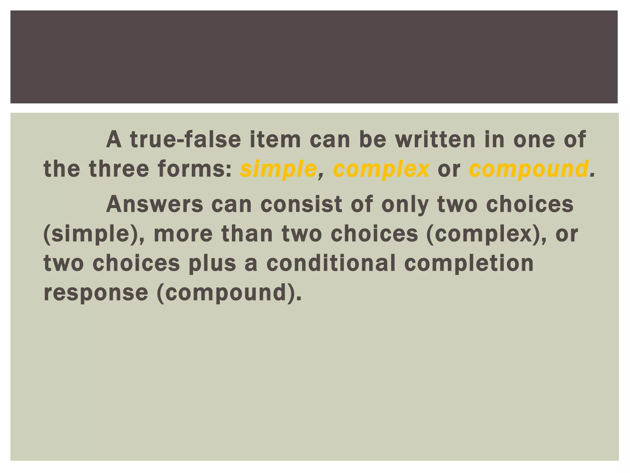 A true-false item can be written in one of
the three forms: simple, complex or compound.
Answers can consist of only two choices
(simple), more than two choices (complex), or
two choices plus a conditional completion
response (compound).
 