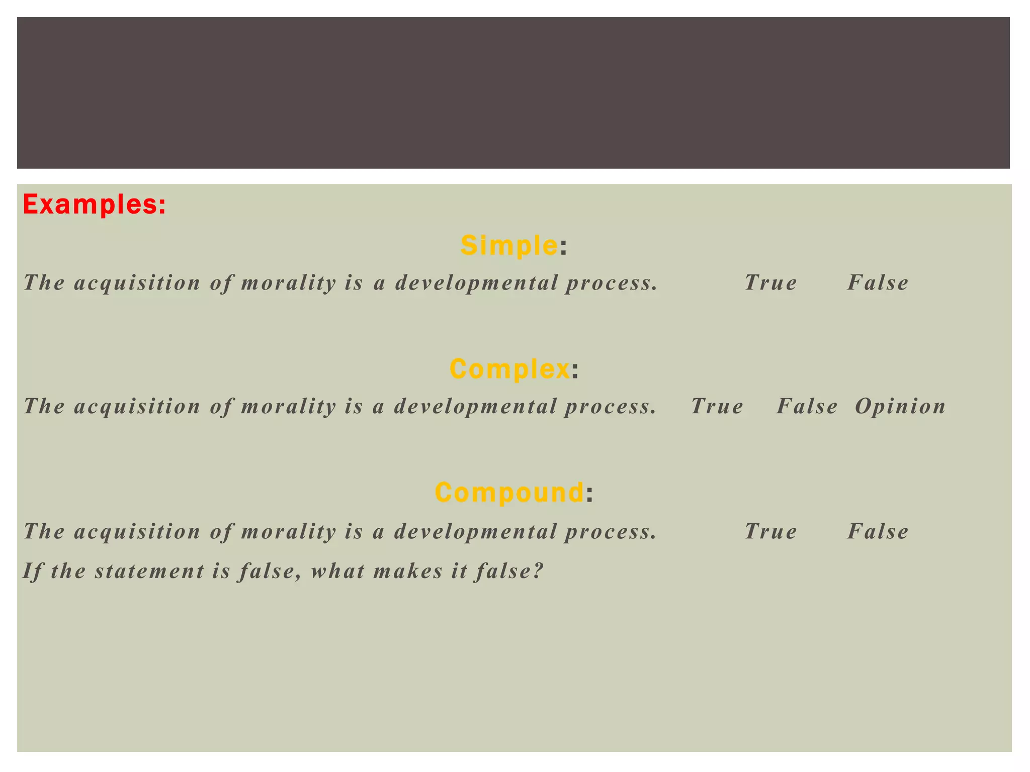 Examples:
Simple:
The acquisition of morality is a developmental process. True False
Complex:
The acquisition of morality is a developmental process. True False Opinion
Compound:
The acquisition of morality is a developmental process. True False
If the statement is false, what makes it false?
 