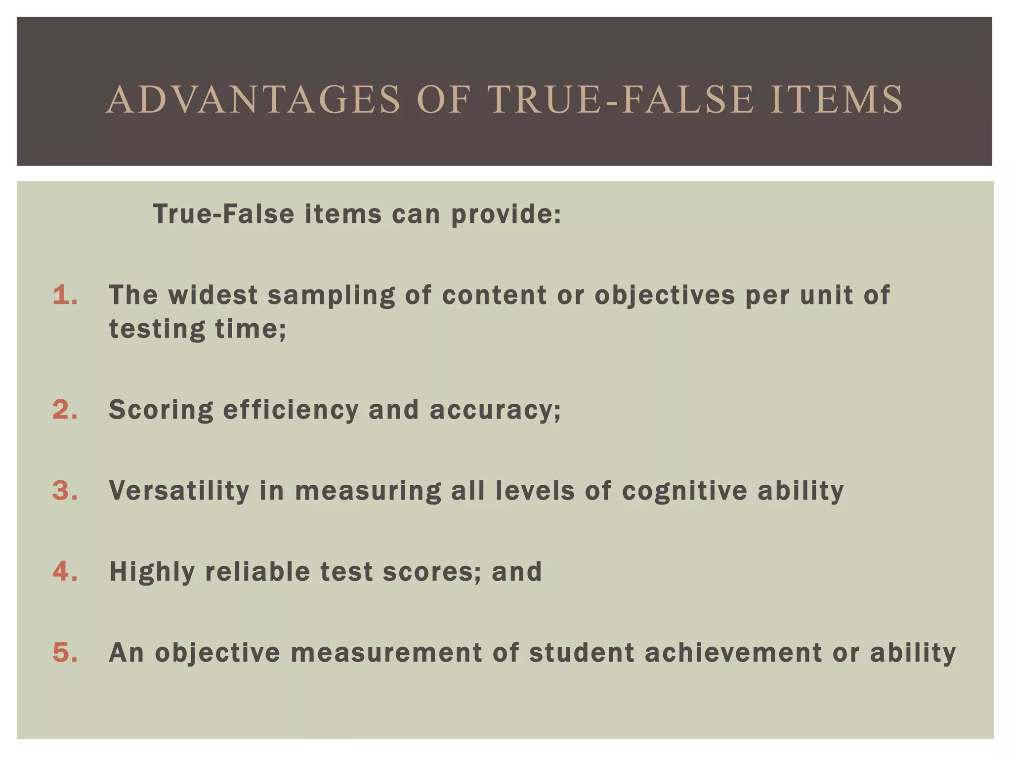 True-False items can provide:
1. The widest sampling of content or objectives per unit of
testing time;
2. Scoring efficiency and accuracy;
3. Versatility in measuring all levels of cognitive ability
4. Highly reliable test scores; and
5. An objective measurement of student achievement or ability
ADVANTAGES OF TRUE-FALSE ITEMS
 