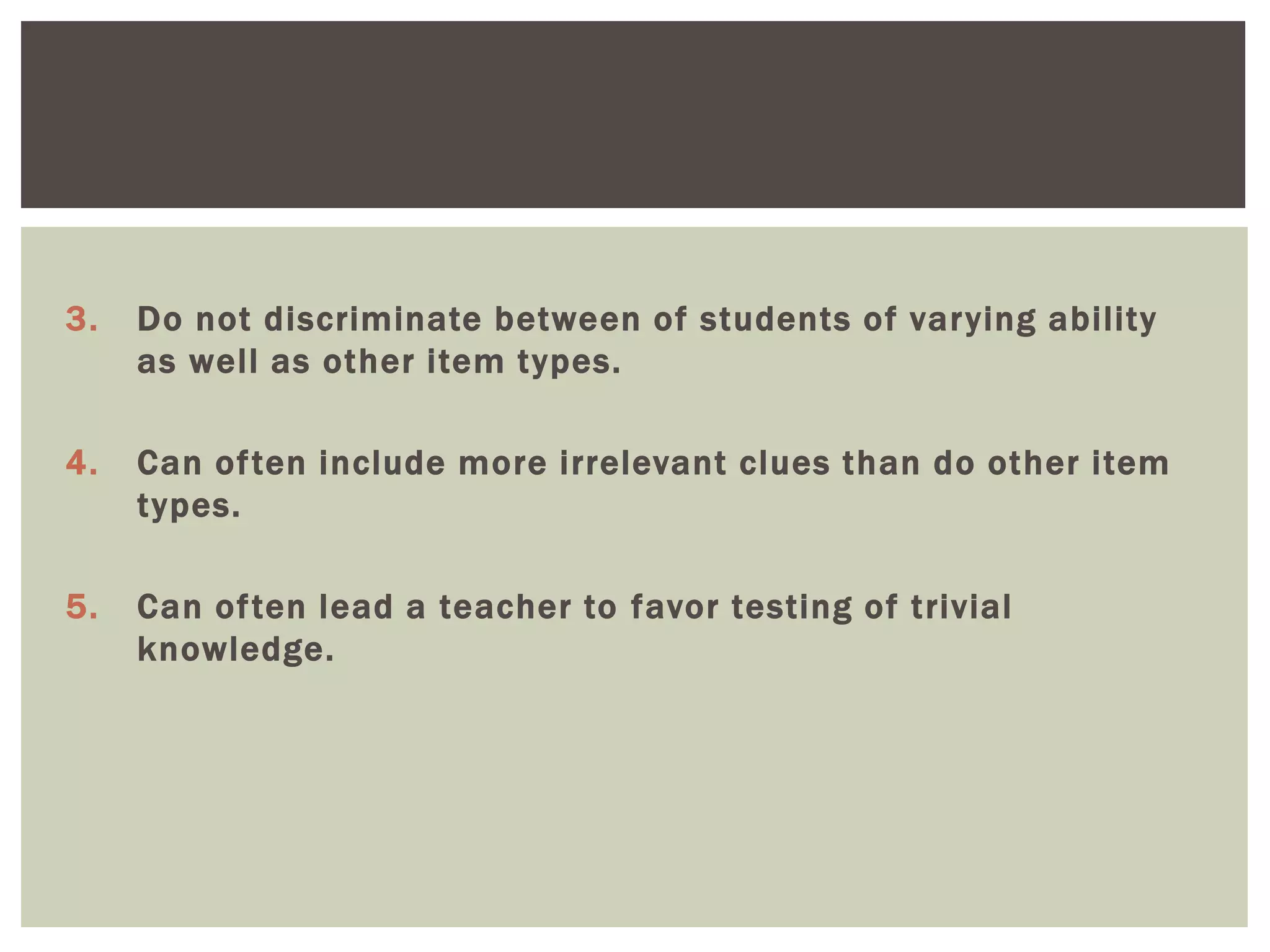 3. Do not discriminate between of students of varying ability
as well as other item types.
4. Can often include more irrelevant clues than do other item
types.
5. Can often lead a teacher to favor testing of trivial
knowledge.
 