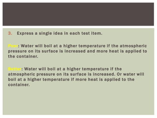 3. Express a single idea in each test item.
Poor: Water will boil at a higher temperature if the atmospheric
pressure on its surface is increased and more heat is applied to
the container.
Better: Water will boil at a higher temperature if the
atmospheric pressure on its surface is increased. Or water will
boil at a higher temperature if more heat is applied to the
container.
 