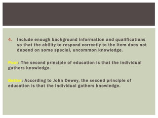 4. Include enough background information and qualifications
so that the ability to respond correctly to the item does not
depend on some special, uncommon knowledge.
Poor: The second principle of education is that the individual
gathers knowledge.
Better: According to John Dewey, the second principle of
education is that the individual gathers knowledge.
 