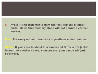 5. Avoid lifting statements from the text, lecture or other
materials so that memory alone will not permit a correct
answer.
Poor: For every action there is an opposite or equal reaction.
Better: If you were to stand in a canoe and throw a life jacket
forward to another canoe, chances are, your canoe will jerk
backward.
 